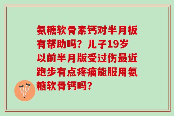 氨糖软骨素钙对有帮助吗?儿子19岁以前半月版受过伤近跑步有点能服用氨糖软骨钙吗? 氨糖软骨素钙对有帮助吗?儿子19岁以前半月版受过伤近跑步有点能服用氨糖软骨钙吗?