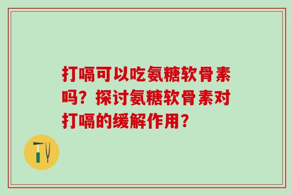 打嗝可以吃氨糖软骨素吗？探讨氨糖软骨素对打嗝的缓解作用？