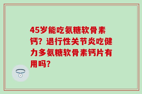 45岁能吃氨糖软骨素钙？退行性关节炎吃健力多氨糖软骨素钙片有用吗？