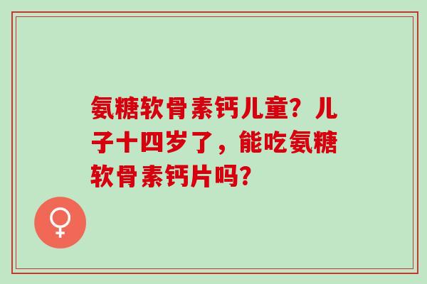 氨糖软骨素钙儿童？儿子十四岁了，能吃氨糖软骨素钙片吗？