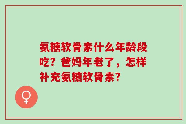 氨糖软骨素什么年龄段吃？爸妈年老了，怎样补充氨糖软骨素？