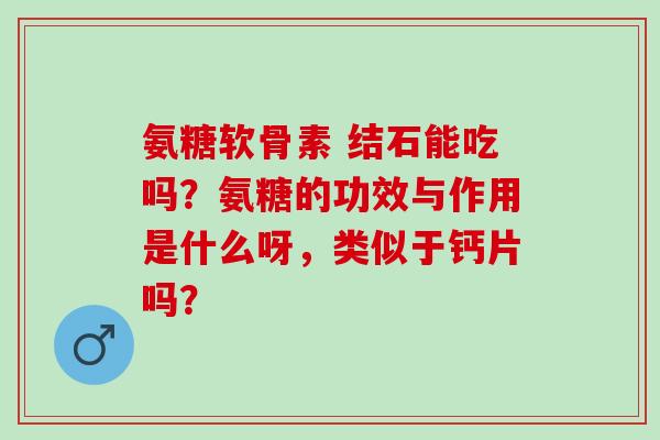 氨糖软骨素 结石能吃吗？氨糖的功效与作用是什么呀，类似于钙片吗？