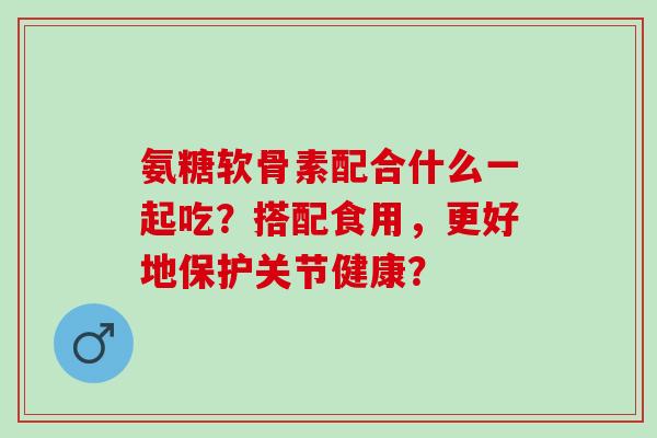 氨糖软骨素配合什么一起吃?搭配食用,更好地保护关节健康? 氨糖软骨素配合什么一起吃?搭配食用,更好地保护关节健康?