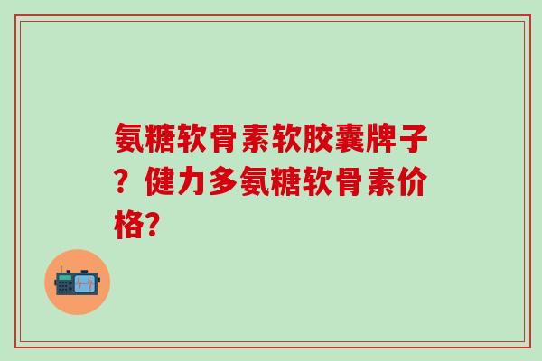 氨糖软骨素软胶囊牌子?健力多氨糖软骨素价格? 氨糖软骨素软胶囊牌子?健力多氨糖软骨素价格?