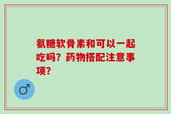 氨糖软骨素和可以一起吃吗?搭配注意事项? 氨糖软骨素和可以一起吃吗?搭配注意事项?