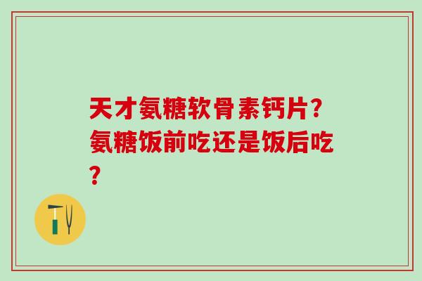 天才氨糖软骨素钙片？氨糖饭前吃还是饭后吃？