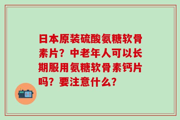 日本原装硫酸氨糖软骨素片？中老年人可以长期服用氨糖软骨素钙片吗？要注意什么？
