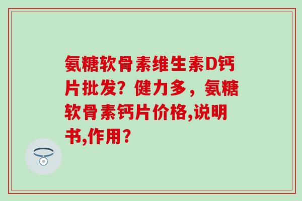 氨糖软骨素维生素D钙片批发？健力多，氨糖软骨素钙片价格,说明书,作用？