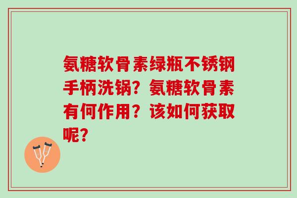 氨糖软骨素绿瓶不锈钢手柄洗锅？氨糖软骨素有何作用？该如何获取呢？