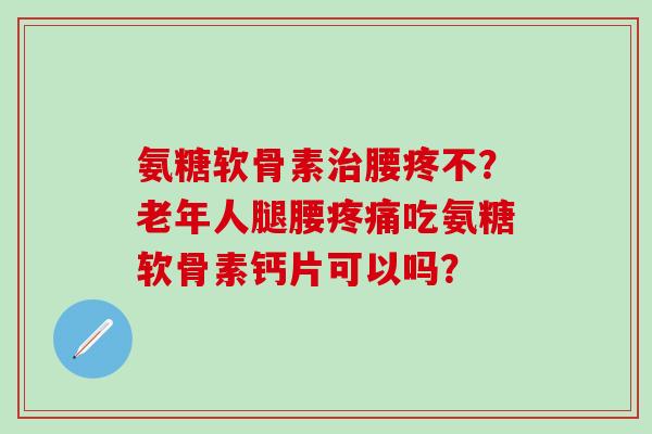 氨糖软骨素腰疼不？老年人腿腰吃氨糖软骨素钙片可以吗？