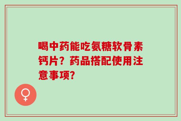 喝能吃氨糖软骨素钙片？药品搭配使用注意事项？
