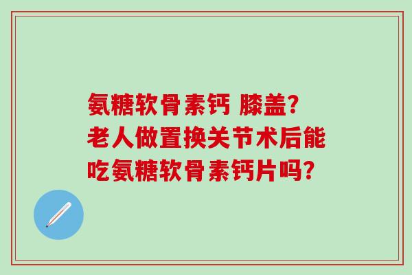 氨糖软骨素钙 膝盖？老人做置换关节术后能吃氨糖软骨素钙片吗？