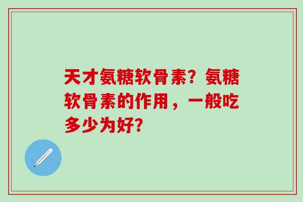 天才氨糖软骨素？氨糖软骨素的作用，一般吃多少为好？