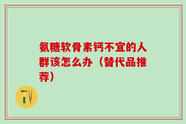 氨糖软骨素钙不宜的人群该怎么办（替代品推荐）