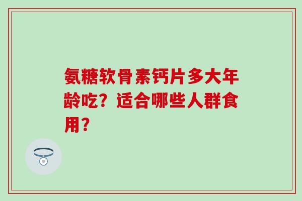 氨糖软骨素钙片多大年龄吃？适合哪些人群食用？