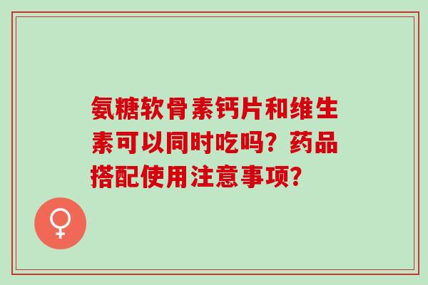 氨糖软骨素钙片和维生素可以同时吃吗？药品搭配使用注意事项？