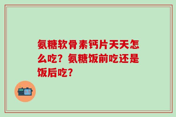 氨糖软骨素钙片天天怎么吃？氨糖饭前吃还是饭后吃？