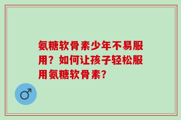 氨糖软骨素少年不易服用？如何让孩子轻松服用氨糖软骨素？