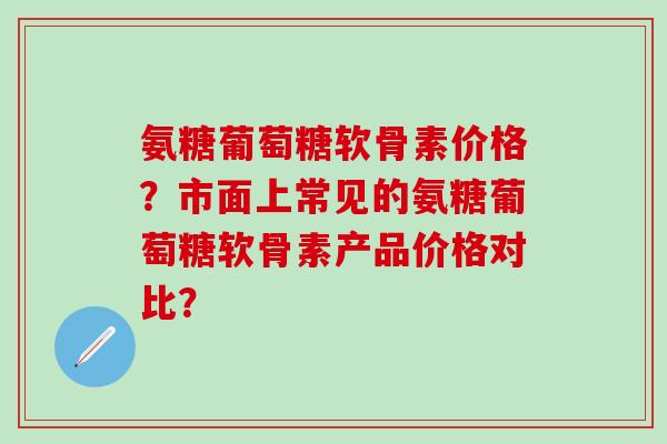 氨糖葡萄糖软骨素价格？市面上常见的氨糖葡萄糖软骨素产品价格对比？