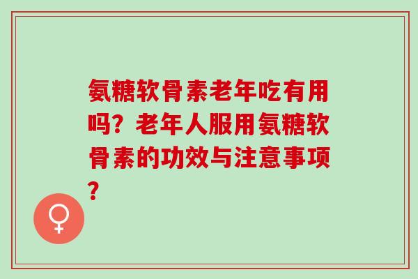 氨糖软骨素老年吃有用吗？老年人服用氨糖软骨素的功效与注意事项？