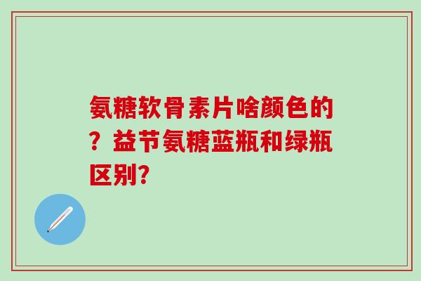 氨糖软骨素片啥颜色的？益节氨糖蓝瓶和绿瓶区别？