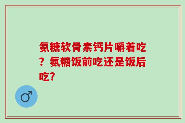 氨糖软骨素钙片嚼着吃？氨糖饭前吃还是饭后吃？