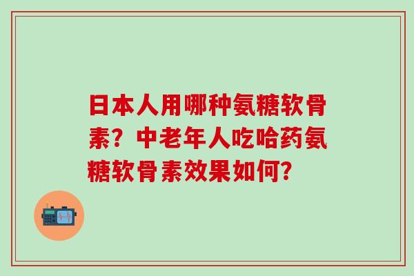 日本人用哪种氨糖软骨素？中老年人吃哈药氨糖软骨素效果如何？