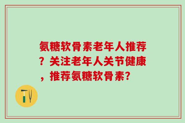 氨糖软骨素老年人推荐？关注老年人关节健康，推荐氨糖软骨素？