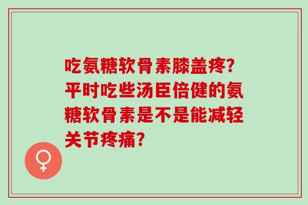吃氨糖软骨素膝盖疼？平时吃些汤臣倍健的氨糖软骨素是不是能减轻关节疼痛？