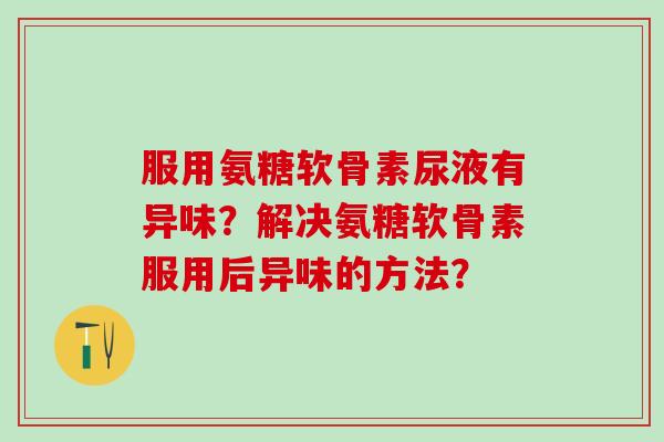 服用氨糖软骨素尿液有异味？解决氨糖软骨素服用后异味的方法？