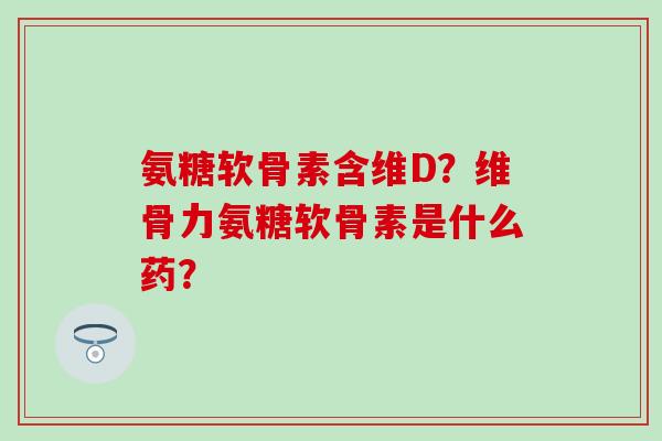 氨糖软骨素含维D？维骨力氨糖软骨素是什么药？