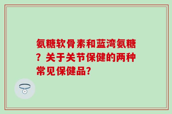 氨糖软骨素和蓝湾氨糖？关于关节保健的两种常见保健品？