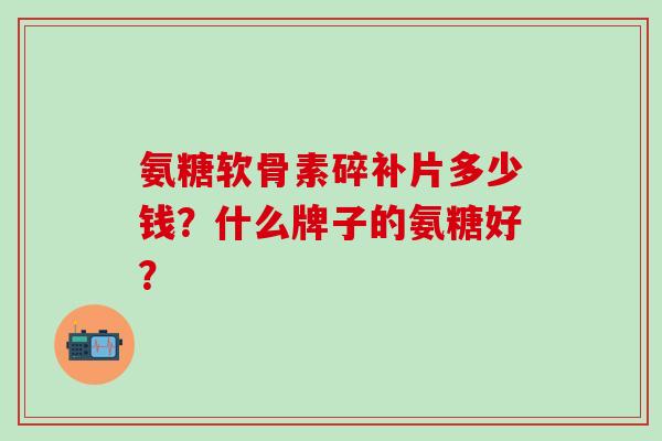 氨糖软骨素碎补片多少钱?什么牌子的氨糖好? 氨糖软骨素碎补片多少钱?什么牌子的氨糖好?