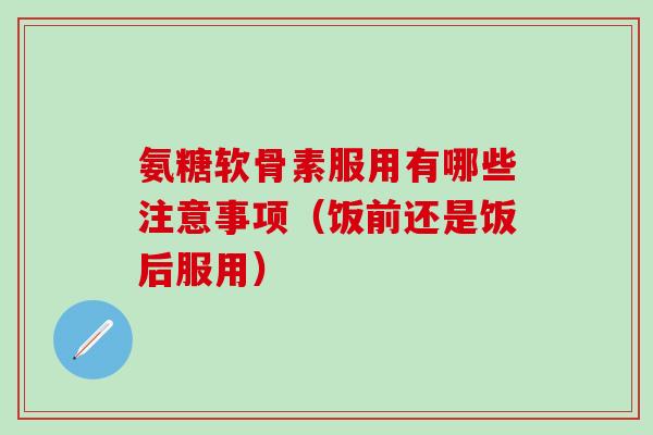 氨糖软骨素服用有哪些注意事项（饭前还是饭后服用）