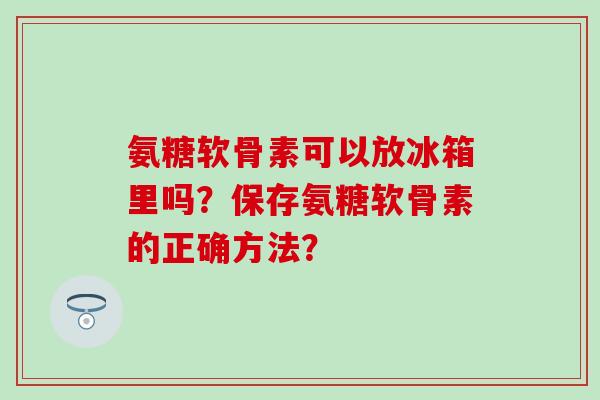 氨糖软骨素可以放冰箱里吗？保存氨糖软骨素的正确方法？