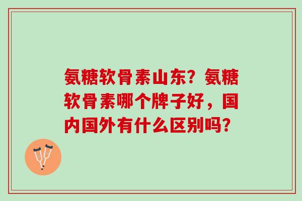氨糖软骨素山东?氨糖软骨素哪个牌子好,国内国外有什么区别吗? 氨糖软骨素山东?氨糖软骨素哪个牌子好,国内国外有什么区别吗?
