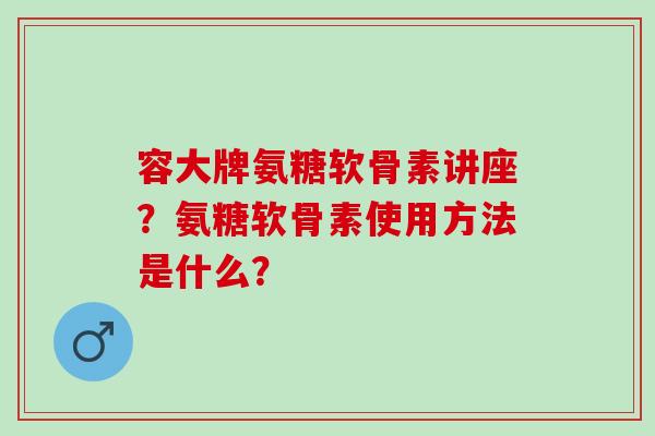 容大牌氨糖软骨素讲座？氨糖软骨素使用方法是什么？