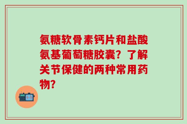 氨糖软骨素钙片和盐酸氨基葡萄糖胶囊?了解关节保健的两种常用? 氨糖软骨素钙片和盐酸氨基葡萄糖胶囊?了解关节保健的两种常用?