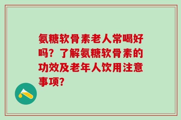 氨糖软骨素老人常喝好吗？了解氨糖软骨素的功效及老年人饮用注意事项？