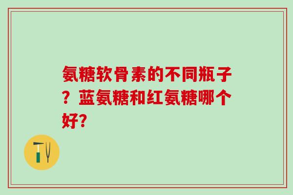 氨糖软骨素的不同瓶子?蓝氨糖和红氨糖哪个好? 氨糖软骨素的不同瓶子?蓝氨糖和红氨糖哪个好?