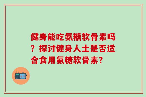健身能吃氨糖软骨素吗?探讨健身人士是否适合食用氨糖软骨素? 健身能吃氨糖软骨素吗?探讨健身人士是否适合食用氨糖软骨素?