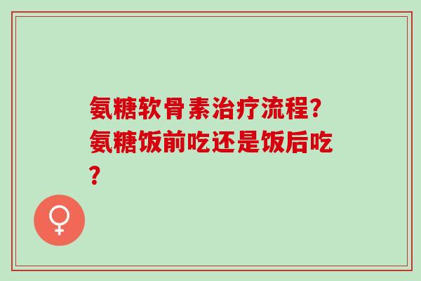 氨糖软骨素治疗流程？氨糖饭前吃还是饭后吃？