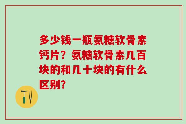 多少钱一瓶氨糖软骨素钙片?氨糖软骨素几百块的和几十块的有什么区别? 多少钱一瓶氨糖软骨素钙片?氨糖软骨素几百块的和几十块的有什么区别?