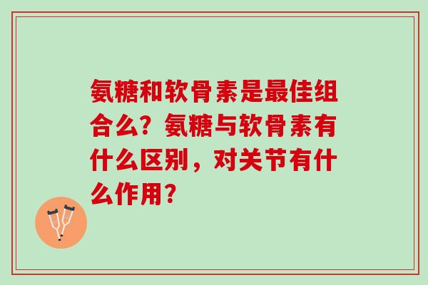 氨糖和软骨素是佳组合么?氨糖与软骨素有什么区别,对关节有什么作用? 氨糖和软骨素是佳组合么?氨糖与软骨素有什么区别,对关节有什么作用?