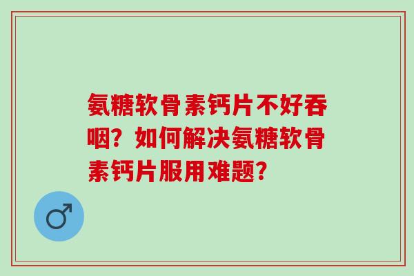 氨糖软骨素钙片不好吞咽？如何解决氨糖软骨素钙片服用难题？