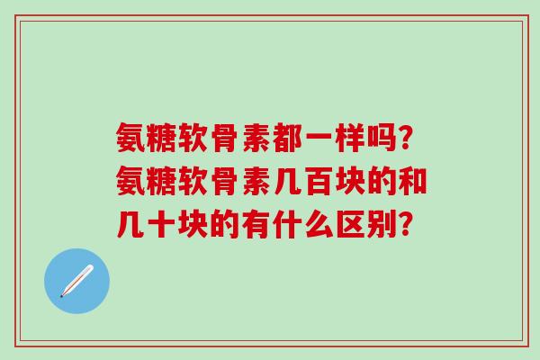 氨糖软骨素都一样吗？氨糖软骨素几百块的和几十块的有什么区别？
