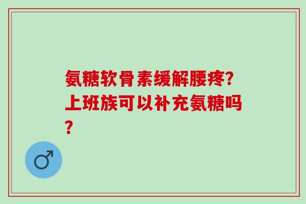 氨糖软骨素缓解腰疼?上班族可以补充氨糖吗? 氨糖软骨素缓解腰疼?上班族可以补充氨糖吗?