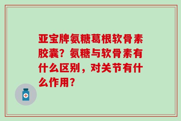 亚宝牌氨糖葛根软骨素胶囊？氨糖与软骨素有什么区别，对关节有什么作用？