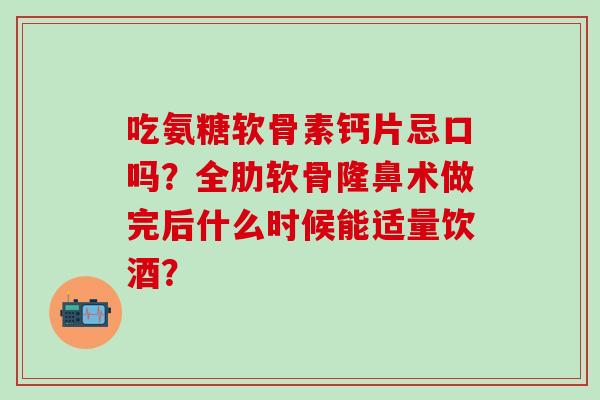 吃氨糖软骨素钙片忌口吗?全肋软骨隆鼻术做完后什么时候能适量饮酒? 吃氨糖软骨素钙片忌口吗?全肋软骨隆鼻术做完后什么时候能适量饮酒?