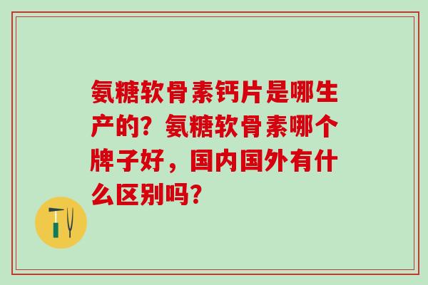 氨糖软骨素钙片是哪生产的？氨糖软骨素哪个牌子好，国内国外有什么区别吗？